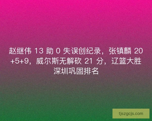 赵继伟 13 助 0 失误创纪录，张镇麟 20+5+9，威尔斯无解砍 21 分，辽篮大胜深圳巩固排名
