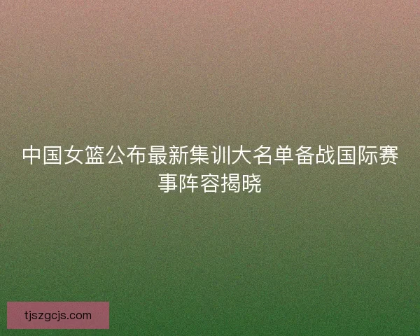 中国女篮公布最新集训大名单备战国际赛事阵容揭晓 中国女篮公布最新集训大名单备战国际赛事阵容揭晓