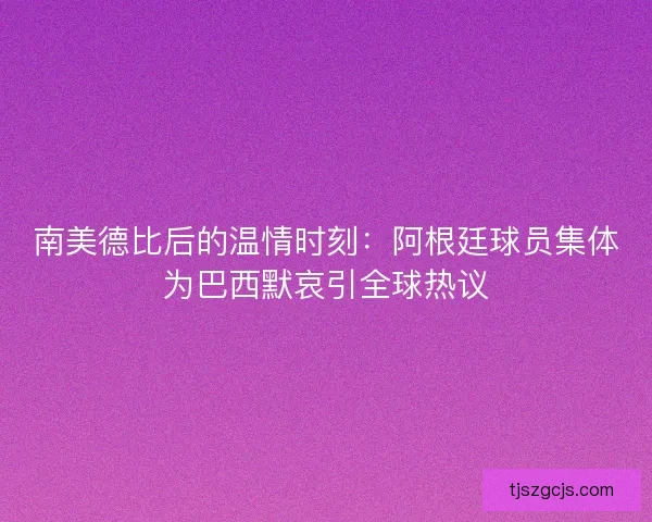 南美德比后的温情时刻：阿根廷球员集体为巴西默哀引全球热议