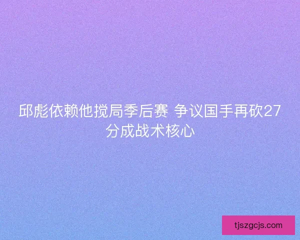 邱彪依赖他搅局季后赛 争议国手再砍27分成战术核心