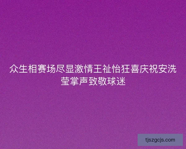 众生相赛场尽显激情王祉怡狂喜庆祝安洗莹掌声致敬球迷