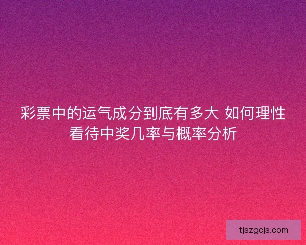 彩票中的运气成分到底有多大 如何理性看待中奖几率与概率分析