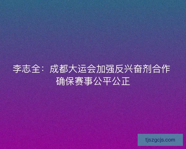 李志全：成都大运会加强反兴奋剂合作 确保赛事公平公正
