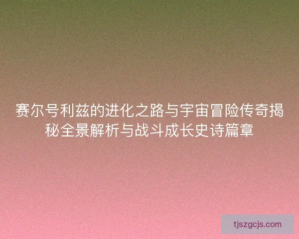 赛尔号利兹的进化之路与宇宙冒险传奇揭秘全景解析与战斗成长史诗篇章