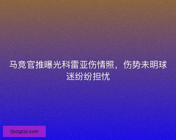 马竞官推曝光科雷亚伤情照,伤势未明球迷纷纷担忧 马竞官推曝光科雷亚伤情照,伤势未明球迷纷纷担忧