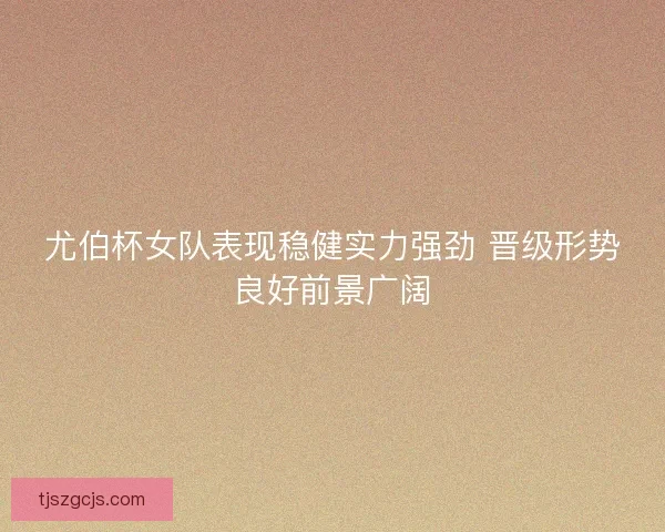 尤伯杯女队表现稳健实力强劲 晋级形势良好前景广阔