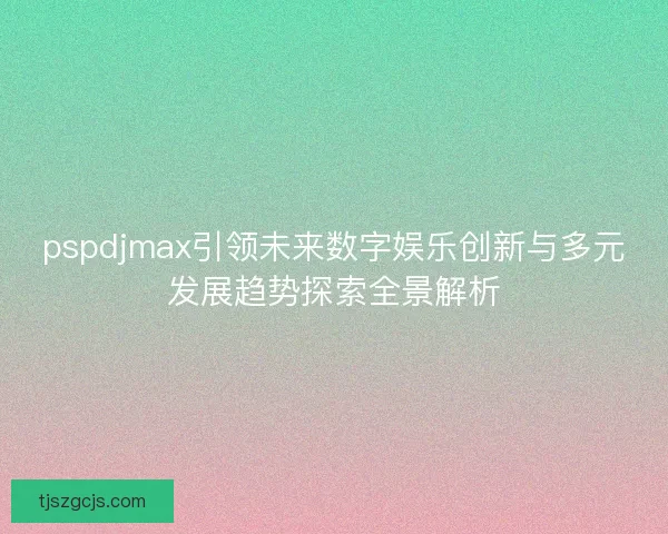 pspdjmax引领未来数字娱乐创新与多元发展趋势探索全景解析 pspdjmax引领未来数字娱乐创新与多元发展趋势探索全景解析