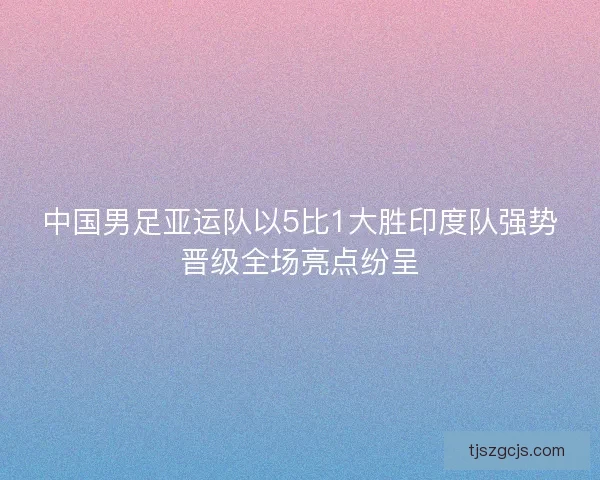 中国男足亚运队以5比1大胜印度队强势晋级全场亮点纷呈