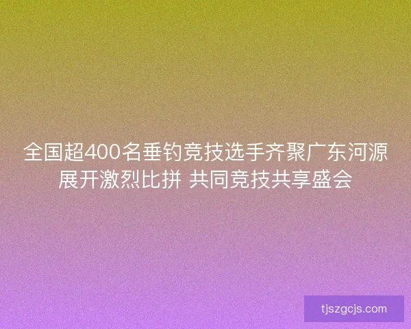全国超400名垂钓竞技选手齐聚广东河源展开激烈比拼 共同竞技共享盛会 全国超400名垂钓竞技选手齐聚广东河源展开激烈比拼 共同竞技共享盛会