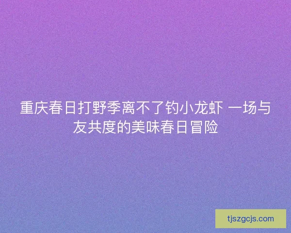 重庆春日打野季离不了钓小龙虾 一场与友共度的美味春日冒险 重庆春日打野季离不了钓小龙虾 一场与友共度的美味春日冒险
