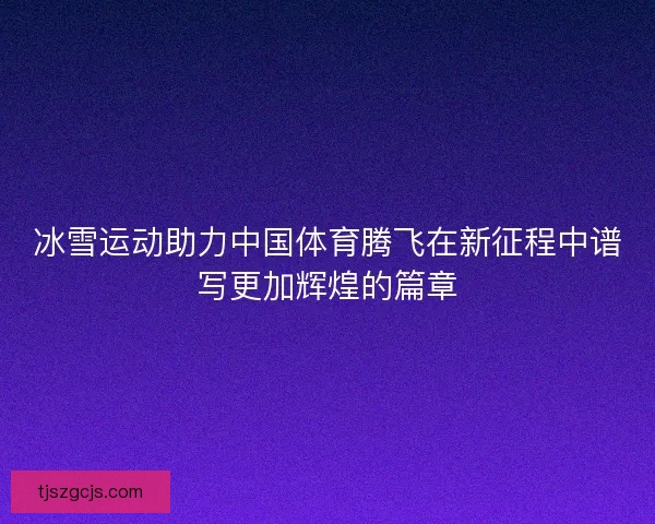 冰雪运动助力中国体育腾飞在新征程中谱写更加辉煌的篇章