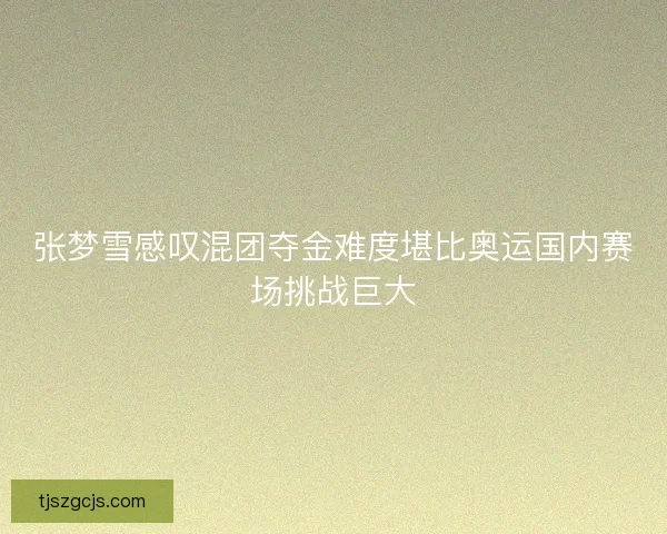 张梦雪感叹混团夺金难度堪比奥运国内赛场挑战巨大 张梦雪感叹混团夺金难度堪比奥运国内赛场挑战巨大