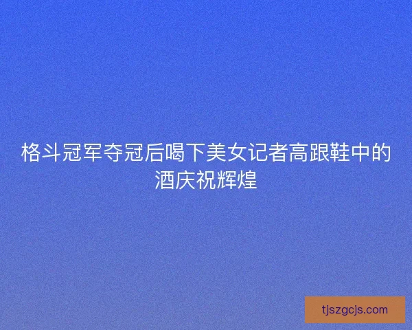 格斗冠军夺冠后喝下美女记者高跟鞋中的酒庆祝辉煌 格斗冠军夺冠后喝下美女记者高跟鞋中的酒庆祝辉煌