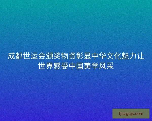 成都世运会颁奖物资彰显中华文化魅力让世界感受中国美学风采 成都世运会颁奖物资彰显中华文化魅力让世界感受中国美学风采